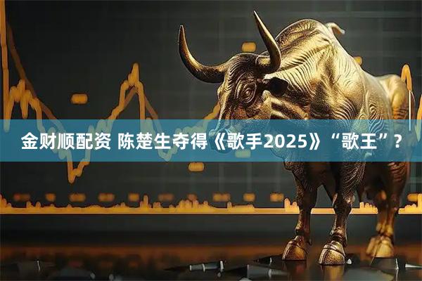 金财顺配资 陈楚生夺得《歌手2025》“歌王”？