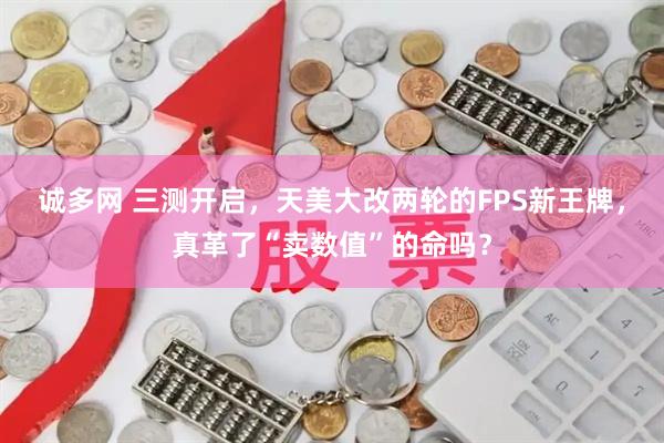 诚多网 三测开启，天美大改两轮的FPS新王牌，真革了“卖数值”的命吗？