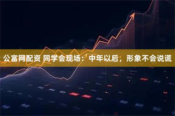 公富网配资 同学会现场：中年以后，形象不会说谎