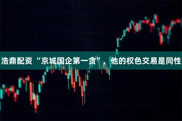 浩鼎配资 “京城国企第一贪”，他的权色交易是同性