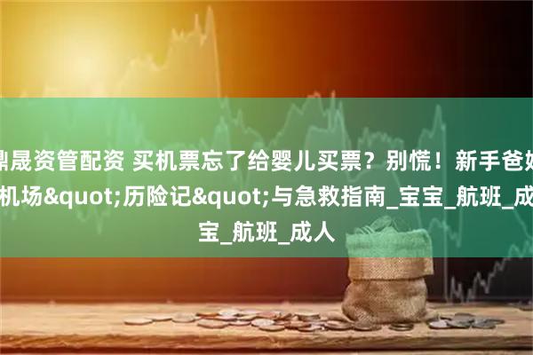 鼎晟资管配资 买机票忘了给婴儿买票？别慌！新手爸妈的机场&quot;历险记&quot;与急救指南_宝宝_航班_成人