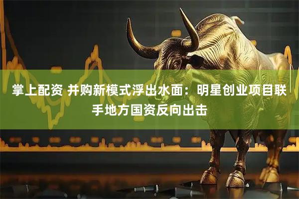 掌上配资 并购新模式浮出水面：明星创业项目联手地方国资反向出击