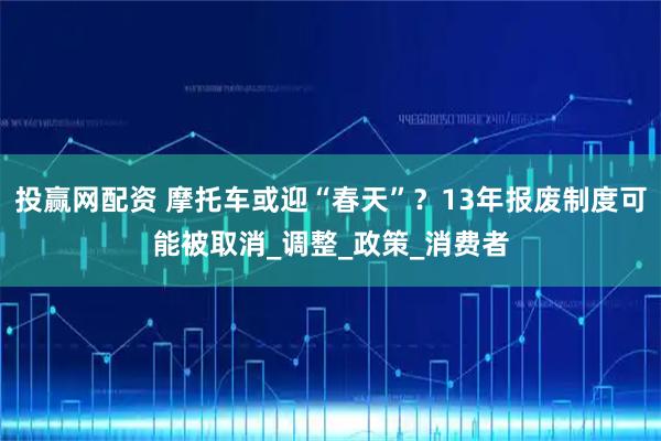 投赢网配资 摩托车或迎“春天”？13年报废制度可能被取消_调整_政策_消费者
