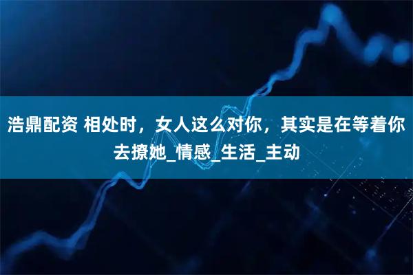 浩鼎配资 相处时，女人这么对你，其实是在等着你去撩她_情感_生活_主动