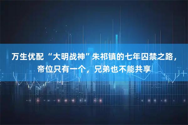 万生优配 “大明战神”朱祁镇的七年囚禁之路，帝位只有一个，兄弟也不能共享