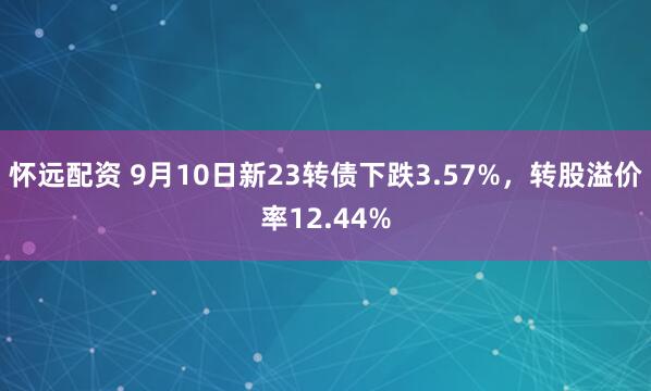 怀远配资 9月10日新23转债下跌3.57%，转股溢价率12.44%