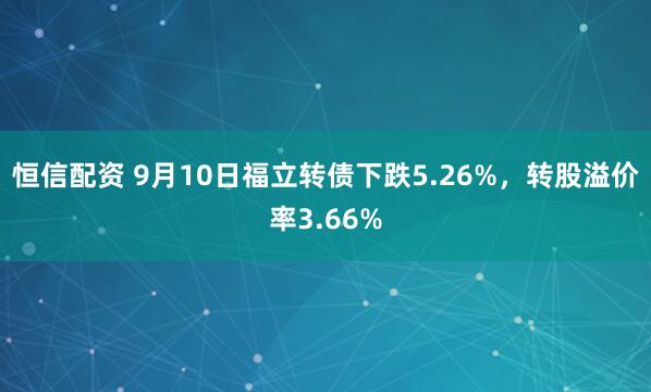 恒信配资 9月10日福立转债下跌5.26%，转股溢价率3.66%