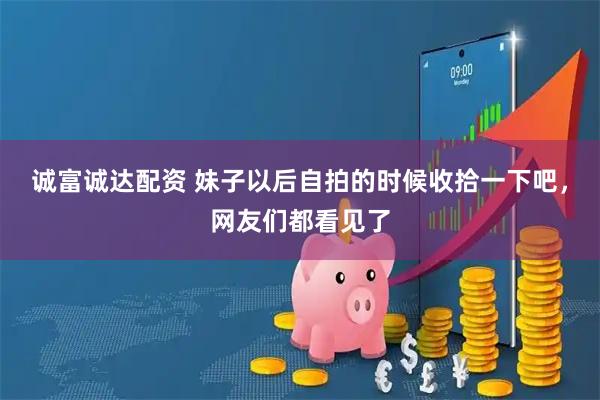 诚富诚达配资 妹子以后自拍的时候收拾一下吧，网友们都看见了