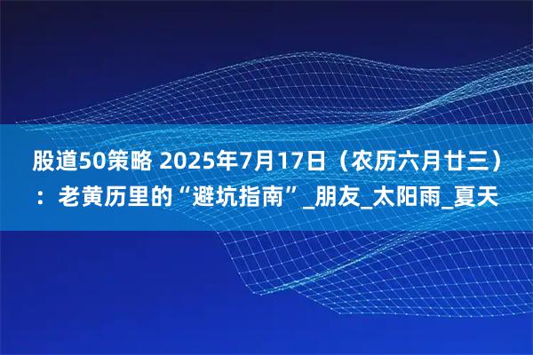 股道50策略 2025年7月17日（农历六月廿三）：老黄历里的“避坑指南”_朋友_太阳雨_夏天