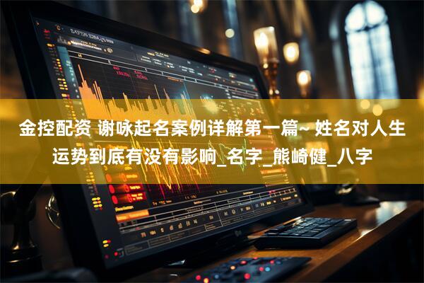 金控配资 谢咏起名案例详解第一篇~ 姓名对人生运势到底有没有影响_名字_熊崎健_八字