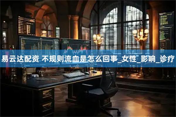 易云达配资 不规则流血是怎么回事_女性_影响_诊疗