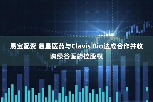 易宝配资 复星医药与Clavis Bio达成合作并收购绿谷医药控股权