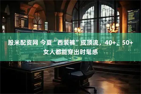 股米配资网 今夏“西装裤”成顶流，40+、50+女人都能穿出时髦感